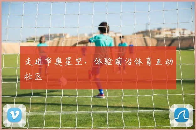 走进华奥星空，体验前沿体育互动社区