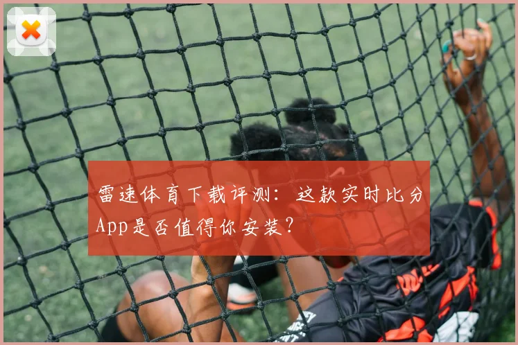 雷速体育下载评测：这款实时比分App是否值得你安装？