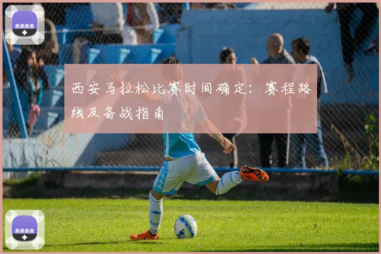 西安马拉松比赛时间确定：赛程路线及备战指南