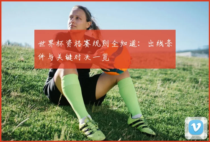 世界杯资格赛规则全知道：出线条件与关键对决一览