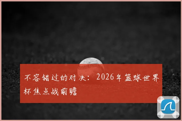 不容错过的对决：2026年篮球世界杯焦点战前瞻