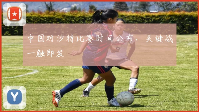 中国对沙特比赛时间公布,关键战一触即发