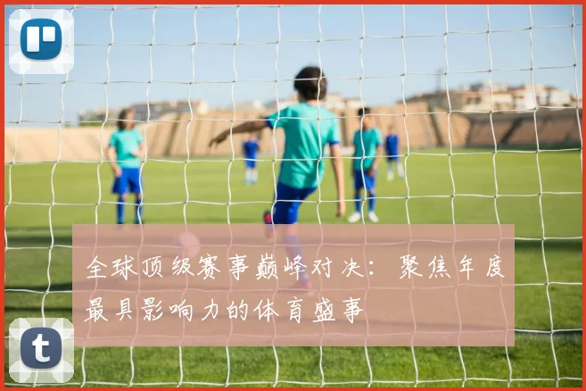 全球顶级赛事巅峰对决：聚焦年度最具影响力的体育盛事