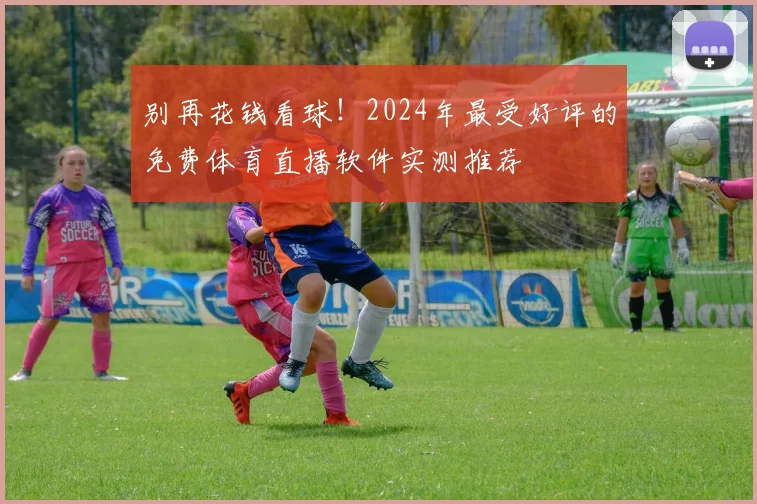 别再花钱看球！2024年最受好评的免费体育直播软件实测推荐