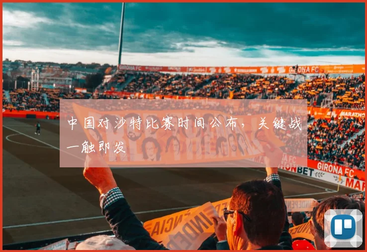 中国对沙特比赛时间公布,关键战一触即发