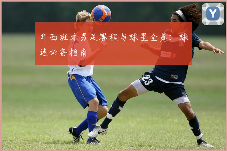 年西班牙男足赛程与球星全览：球迷必备指南